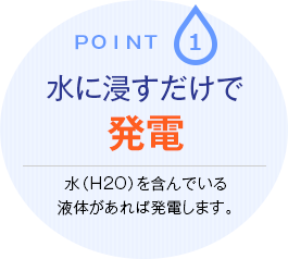 point.1 水に浸すだけで発電　水（H2O）を含んでいる液体があれば発電します。