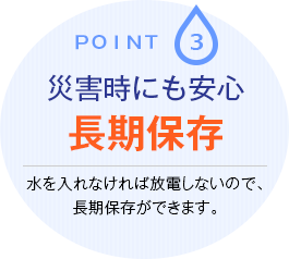 Point.3 災害時にも安心長期保存 水を入れなければ放電しないので、長期保存ができます。