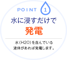 point.1 水に浸すだけで発電　水（H2O）を含んでいる液体があれば発電します。