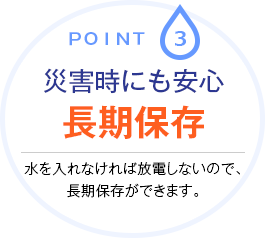 Point.3 災害時にも安心長期保存 水を入れなければ放電しないので、長期保存ができます。